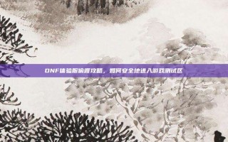 DNF体验服偷渡攻略，如何安全地进入游戏测试区