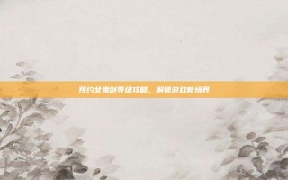 预约女鬼剑等级攻略，解锁游戏新境界