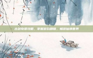 古剑奇谭攻略，掌握游戏精髓，畅游仙侠世界