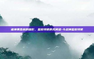 诸神黄昏前的暗影，监察特使的无间道-斗战神监察特使