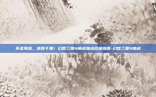 不走弯路，决胜千里！幻想三国4角色加点终极指南-幻想三国4加点