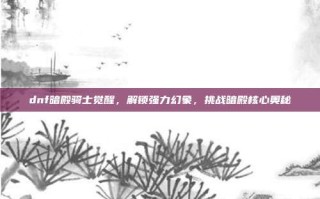 dnf暗殿骑士觉醒，解锁强力幻象，挑战暗殿核心奥秘