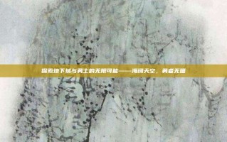 探索地下城与勇士的无限可能——海阔天空，勇者无疆