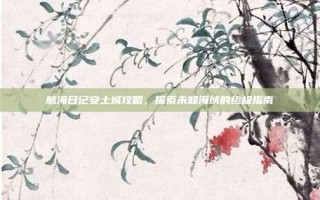 航海日记安土城攻略，探索未知海域的终极指南