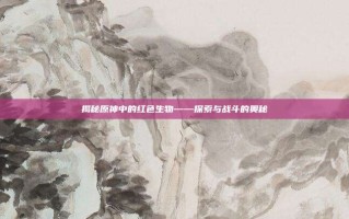 揭秘原神中的红色生物——探索与战斗的奥秘