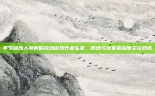 字节跳动人事调整搅动游戏行业生态，市场与玩家需深度关注动态