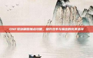 DNF驭剑刷图加点攻略，提升效率与输出的完美选择