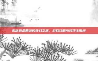 揭秘色品西游的奇幻之旅，游戏攻略与技巧全解析