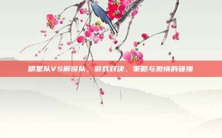 明星队VS解说队，游戏对决，策略与激情的碰撞