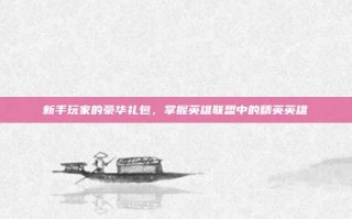 新手玩家的豪华礼包，掌握英雄联盟中的精英英雄
