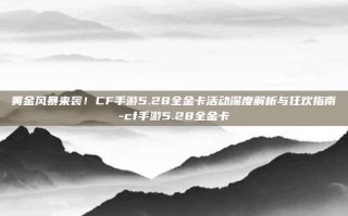 黄金风暴来袭！CF手游5.28全金卡活动深度解析与狂欢指南-cf手游5.28全金卡