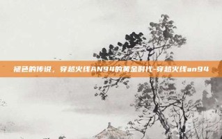 褪色的传说，穿越火线AN94的黄金时代-穿越火线an94