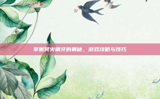 掌握冥火钢牙的奥秘，游戏攻略与技巧