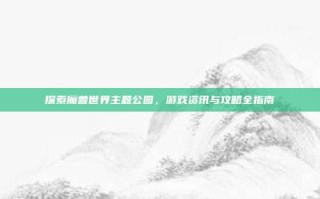 探索魔兽世界主题公园，游戏资讯与攻略全指南