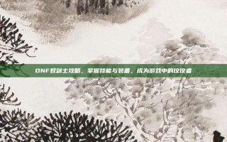 DNF奴剑士攻略，掌握技能与装备，成为游戏中的佼佼者
