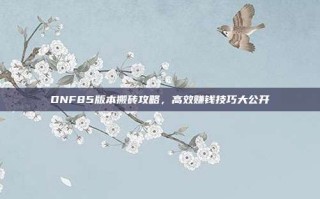 DNF85版本搬砖攻略，高效赚钱技巧大公开