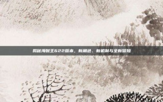 揭秘海贼王622版本，新角色、新机制与全新冒险