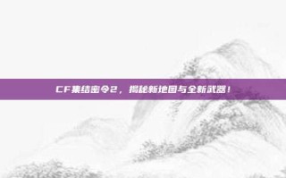 CF集结密令2，揭秘新地图与全新武器！