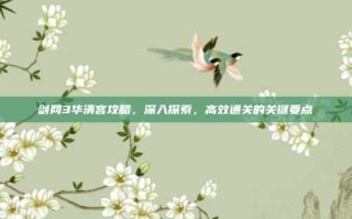 剑网3华清宫攻略，深入探索，高效通关的关键要点