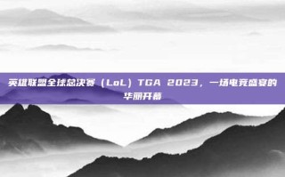 英雄联盟全球总决赛（LoL）TGA 2023，一场电竞盛宴的华丽开幕