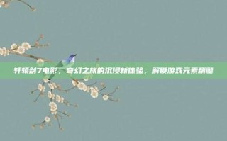 轩辕剑7电影，奇幻之旅的沉浸新体验，解锁游戏元素精髓