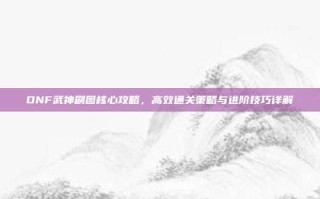 DNF武神刷图核心攻略，高效通关策略与进阶技巧详解