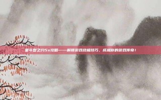 星斗盘之约5x攻略——解锁游戏终极技巧，成就你的游戏传奇！
