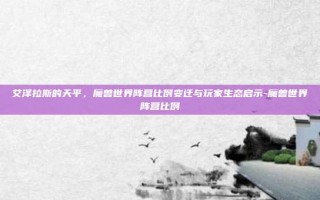 艾泽拉斯的天平，魔兽世界阵营比例变迁与玩家生态启示-魔兽世界阵营比例