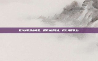 远洋传说深度攻略，探索未知海域，成为海洋霸主！