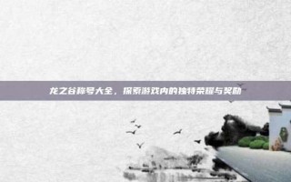 龙之谷称号大全，探索游戏内的独特荣耀与奖励