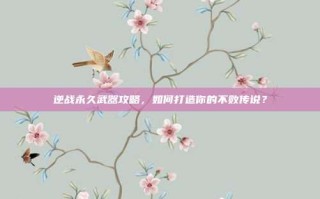 逆战永久武器攻略，如何打造你的不败传说？