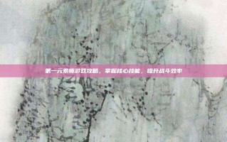 第一元素师游戏攻略，掌握核心技能，提升战斗效率