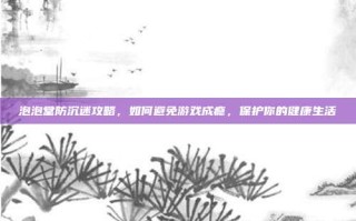 泡泡堂防沉迷攻略，如何避免游戏成瘾，保护你的健康生活