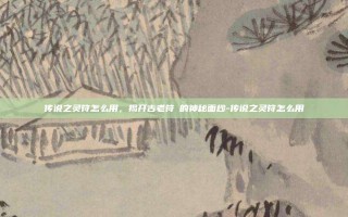 传说之灵符怎么用，揭开古老符箓的神秘面纱-传说之灵符怎么用