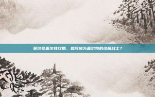 赛尔号盖尔特攻略，如何成为盖尔特的终极战士？