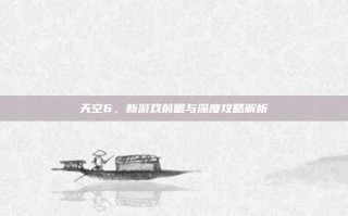 天空6，新游戏前瞻与深度攻略解析