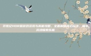 莽荒纪HDR版游戏资讯与高能攻略，全面解锁核心玩法，畅享沉浸探索乐趣