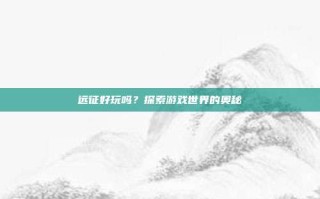 远征好玩吗？探索游戏世界的奥秘