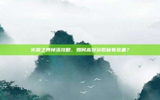 火源之界掉落攻略，如何高效获取稀有装备？