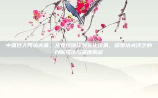 中国达人秀功夫派，从竞技演绎到文化传承，探索功夫演艺的创新玩法与深度解析
