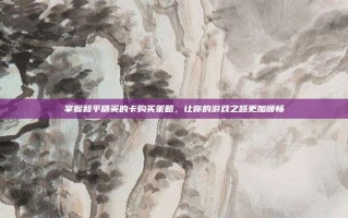 掌握和平精英的卡购买策略，让你的游戏之路更加顺畅