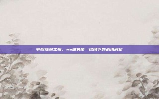 掌握胜利之钥，we微笑第一视角下的战术解析