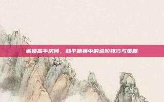 解锁高手房间，和平精英中的进阶技巧与策略