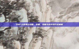 DNF土豪鬼泣攻略，装备、技能与战斗技巧全解析