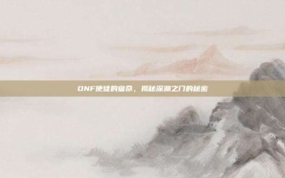 DNF使徒的宿命，揭秘深渊之门的秘密