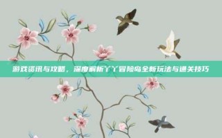 游戏资讯与攻略，深度解析丫丫冒险岛全新玩法与通关技巧