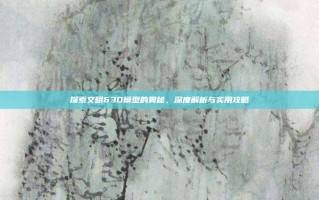 探索文明63D模型的奥秘，深度解析与实用攻略