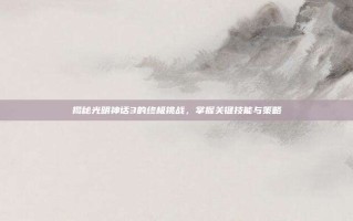 揭秘光明神话3的终极挑战，掌握关键技能与策略