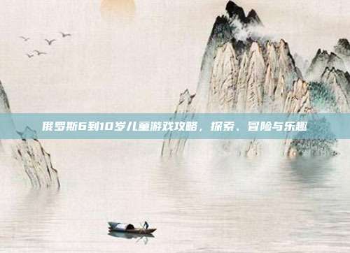 俄罗斯6到10岁儿童游戏攻略,探索、冒险与乐趣-第1张图片-速奇网 俄罗斯6到10岁儿童游戏攻略,探索、冒险与乐趣-第1张图片-速奇网