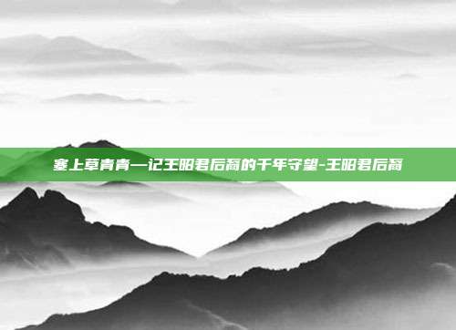 塞上草青青—记王昭君后裔的千年守望-王昭君后裔-第1张图片-速奇网